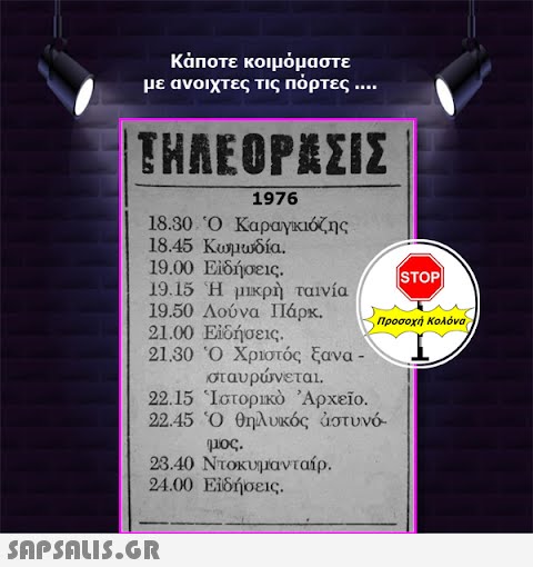 Κάποτε κοιμόμαστε με ανοιχτες τις πόρτες .... ΤΗΛΕΟΡΆΣΙΣ 1976 18.30 Ὁ Καραγκιόζης 18.45 Κωμωδία. 19.00 Εἰδήσεις. 19.15 Ἡ μικρὴ ταινία 19.50 Λούνα Πάρκ. 21.00 Εἰδήσεις. 21.30 Ὁ Χριστός ξανα - σταυρώνεται. 22.15 Ἱστορικὸ ᾿Αρχεῖο. 22.45 Ὁ θηλυκός αστυνό μας. 23.40 Ντοκυμανταίρ. 24.00 Εἰδήσεις.  STOP|| προσοχή Κολόνα