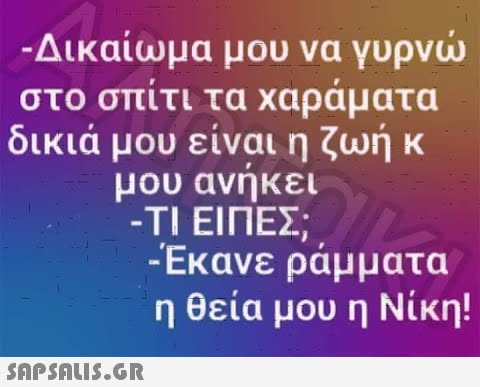 -Δικαίωμα μου να γυρνώ στο σπίτι τα χαράματα δικιά μου είναι η ζωή κ μου ανήκει -ΤΙ ΕΙΠΕΣ; -Έκανε ράμματα η θεία μου η Νίκη!