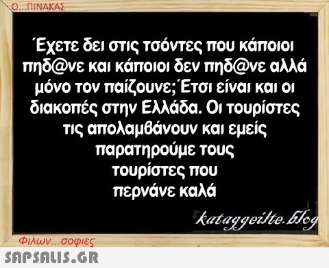 Ο...ΠΙΝΑΚΑΣ Έχετε δει στις τσόντες που κάποιοι πηδ@νε και κάποιοι δεν πηδ@νε αλλά μόνο τον παίζουνε; Έτσι είναι και οι διακοπές στην Ελλάδα. Οι τουρίστες τις απολαμβάνουν και εμείς παρατηρούμε τους τουρίστες που περνάνε καλά Φιλων...σοφιες  kataggeilte.blog