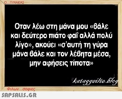 Ο...ΠΙΝΑΚΑΣ Οταν λέω στη μάνα μου «βάλε και δεύτερο πιάτο φαΐ αλλά πολύ λίγο», ακούει «σ  αυτή τη γύρα μάνα βάλε και τον λέβητα μέσα, μην αφήσεις τίποτα» kataggeilte.Elog Φιλων...σοφιες