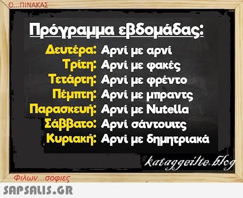 Ο...ΠΙΝΑΚΑΣ Πρόγραμμα εβδομάδας: Δευτέρα: Αρνί με αρνί Τρίτη: Αρνί με φακές Τετάρτη: Αρνί με φρέντο Πέμπτη: Αρνί με μπραντς Παρασκευή: Αρνί με Nutella Σάββατο: Αρνί σάντουιτς Κυριακή: Αρνί με δημητριακά Φιλων...σοφιες  kataggeilte.Elog