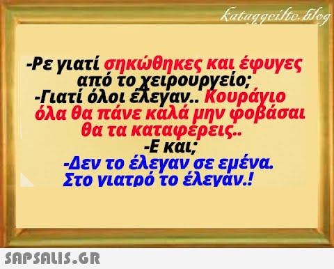 - Ρεγιατί σηκθηκες και έφυγες από τοχειρουργείο; -Γιατί όλοι έλεγαν. Κουράγιο όλα θα πάνε κάλά μην φοβάσαι θα τα καταφερεις.. - Εκαι; -Δεν το έλεγαν σε εμένα Στο νιατρό το έλενάν.! SnPSALI5.GR