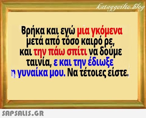 Βρήκα και εγ μα γκόμενα μέτά από τόσο καιρό ρε και την πάω σπίτι να δούμε ταινία, εκαι την έδιωξε ηγυναίκα μου. Νατέτοιες είστε