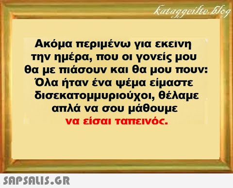 Ακόμα περιμένω για εκείνη την ημέρα, που οι γονείς μου θα με πιάσουν και θα μου πουν: Όλα ήταν ένα Ψέμα είμαστε δισεκατομμυριούχοι, θέλαμε απλά να σου μάθουμε να είσαι ταπεινός.