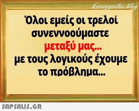 Όλοι εμείς οι τρελοί συνεννοούμαστε μεταξύ μας . με τους λογικούς έχουμε το πρόβλημα .