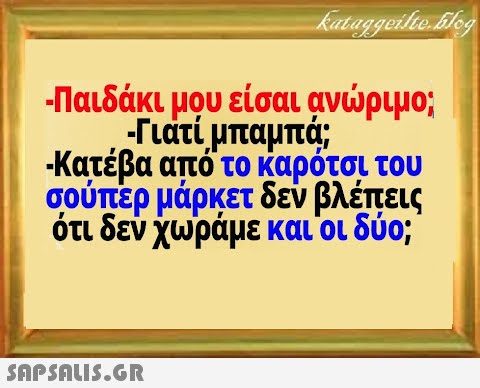 Παιδάκι μου είσαι ανριμο; - Γιατί μπαμπ; Κατέβα από το καρότσι του σούπερ μάρκετ δεν βλέπεις ότι δεν χωράμε και οι δύο; SnPSALI5.GR