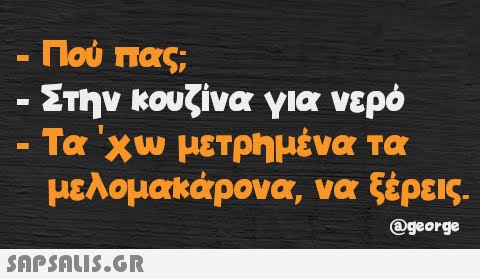 Πού πας; - Στην κουζίνα για νερό Τα  χω μετρημένα τα μελομακάρονα, να ξέρεις. @george -