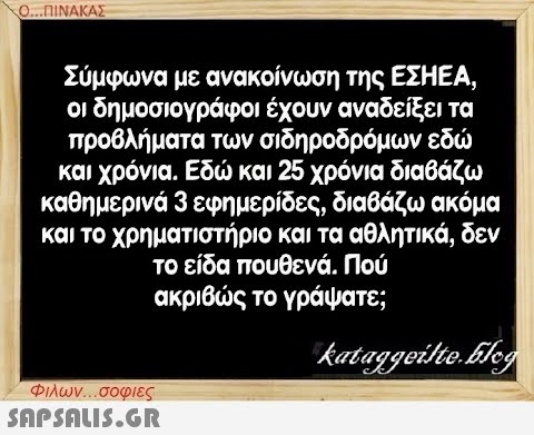 Ο...ΠΙΝΑΚΑΣ Σύμφωνα με ανακοίνωση της ΕΣΗΕΑ, οι δημοσιογράφοι έχουν αναδείξει τα προβλήματα των σιδηροδρόμων εδώ και χρόνια. Εδώ και 25 χρόνια διαβάζω καθημερινά 3 εφημερίδες, διαβάζω ακόμα και το χρηματιστήριο και τα αθλητικά, δεν το είδα πουθενά. Πού ακριβώς το γράψατε; kataggeilte.Elog Φιλων...σοφιες