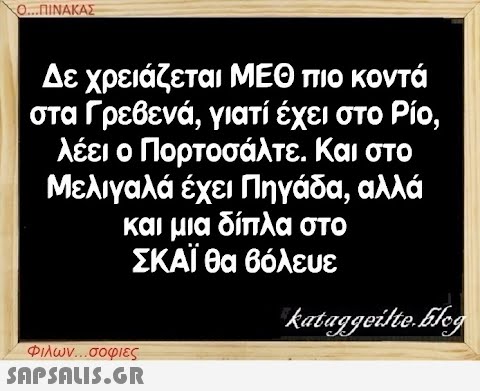 Ο...ΠΙΝΑΚΑΣ Δε χρειάζεται ΜΕΘ πιο κοντά στα Γρεβενά, γιατί έχει στο Ρίο, λέει ο Πορτοσάλτε. Και στο Μελιγαλά έχει Πηγάδα, αλλά και μια δίπλα στο ΣΚΑΪ θα βόλευε kataggeilte.Elog Φιλων...σοφιες