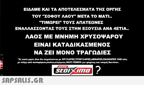 ΕΙΔΑΜΕ ΚΑΙ ΤΑ ΑΠΟΤΕΛΕΣΜΑΤΑ ΤΗΣ ΟΡΓΗΣ ΤΟΥ ΣΟΦΟΥ ΛΑΟΥ ΜΕΤΑ ΤΟ ΜΑΤΙ.. ΤΙΜΩΡΕΙ ΤΟΥΣ ΑΠΑΤΕΩΝΕΣ ΕΝΑΛΛΑΣΣΟΝΤΑΣ ΤΟΥΣ ΣΤΗΝ ΕΞΟΥΣΙΑ ΑΝΑ 4ΕΤΙΑ.. ΛΑΟΣ ΜΕ ΜΝΗΜΗ ΧΡΥΣΟΨΑΡΟΥ ΕΙΝΑΙ ΚΑΤΑΔΙΚΑΣΜΕΝΟΣ ΝΑ ΖΕΙ ΜΟΝΟ ΤΡΑΓΩΔΙΕΣ * Σε κανα μηνα όλοι θα ασχολούνται με ΘΡΥΛΑΡΕΣ,ΤΡΙΦΥΛΑΡΕΣ,ΛΕΚΑΡΕΣ,ΠΛΟΚΑΡΕΣ VAR κλπ, με ολίγη από πισπιρίγκου,ποίος, σύγκριση ΜΑΤΙ-ΤΕΜΠΗ για ψήφους και νικητή Survivor.. pome Stoixima?