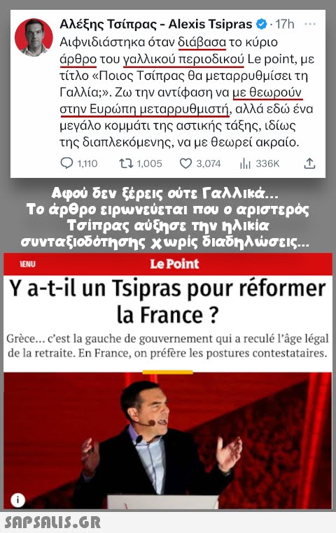 Αλέξης Τσίπρας - Alexis Tsipras - 17h Αιφνιδιάστηκα όταν διάβασα το κύριο άρθρο του γαλλικού περιοδικού Le point, με τίτλο «Ποιος Τσίπρας θα μεταρρυθμίσει τη Γαλλία;». Ζω την αντίφαση να με θεωρούν στην Ευρώπη μεταρρυθμιστή, αλλά εδώ ένα μεγάλο κομμάτι της αστικής τάξης, ιδίως της διαπλεκόμενης, να με θεωρεί ακραίο. Ο 1.110 17 1.005 3,074 ili 336K Αφού δεν ξέρεις ούτε Γαλλικά… Το άρθρο ειρωνεύεται που ο αριστερός Τσίπρας αύξησε την ηλικία συνταξιοδότησης χωρίς διαδηλώσεις... IENU Le Point Y a-t-il un Tsipras pour réformer la France ? | Grèce... c est la gauche de gouvernement qui a reculé l âge légal | de la retraite. En France, on préfère les postures contestataires.