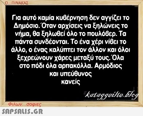 Ο...ΠΙΝΑΚΑΣ Για αυτό καμία κυβέρνηση δεν αγγίζει το Δημόσιο. Όταν αρχίσεις να ξηλώνεις το νήμα, θα ξηλωθεί όλο το πουλόβερ. Τα πάντα συνδέονται. Το ένα χέρι νίβει το άλλο, ο ένας καλύπτει τον άλλον και όλοι ξεχρεώνουν χάρες μεταξύ τους. Όλα στο πόδι όλα αρπακόλλα. Αρμόδιος και υπεύθυνος κανείς kataggeilte.Elog Φιλων...σοφιες