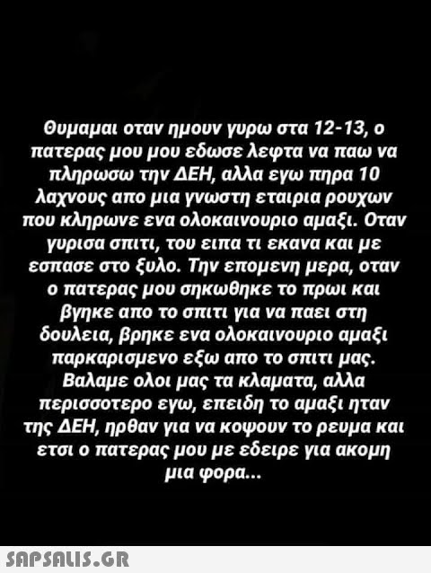 Θυμαμαι οταν ημουν γυρω στα 12-13, ο πατερας μου μου εδωσε λεφτα να παω να πληρωσω την ΔΕΗ, αλλα εγω πηρα 10 λαχνους απο μια γνωστη εταιρια ρούχων που κληρωνε ενα ολοκαινουριο αμαξι. Οταν γύρισα σπιτι, του ειπα τι εκανα και με έσπασε στο ξυλο. Την επομενη μερα, όταν ο πατερας μου σηκώθηκε το πρωι και βγηκε απο το σπιτι για να πάει στη δουλεια, βρηκε ενα ολοκαινουριο αμαξι παρκαρισμένο εξω απο το σπιτι μας. Βαλαμε ολοι μας τα κλαματα, αλλά περισσοτερο εγω, επειδη το αμαξι ήταν της ΔΕΗ, ηρθαν για να κόψουν το ρεύμα και ετσι ο πατερας μου με εδειρε για ακομη μια φορά...