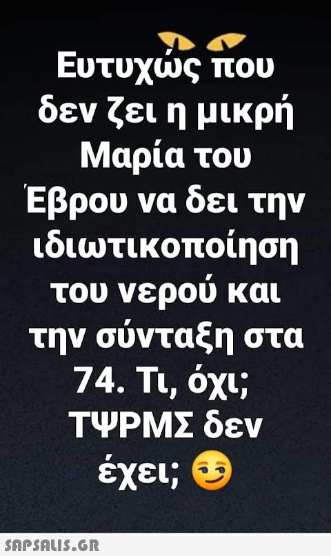 Ευτυχώς που δεν ζει η μικρή Μαρία του Έβρου να δει την ιδιωτικοποίηση του νερού και την σύνταξη στα 74. Τι, όχι; ΤΨΡΜΣ δεν έχει;