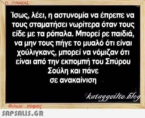 Ο...ΠΙΝΑΚΑΣ Ίσως, λέει, η αστυνομία να έπρεπε να τους σταματήσει νωρίτερα όταν τους είδε με τα ρόπαλα. Μπορεί ρε παιδιά, να μην τους πήγε το μυαλό ότι είναι χούλιγκανς, μπορεί να νόμιζαν ότι είναι από την εκπομπή του Σπύρου Σούλη και πάνε σε ανακαίνιση Φιλων...σοφιες  kataggeilte.Elog