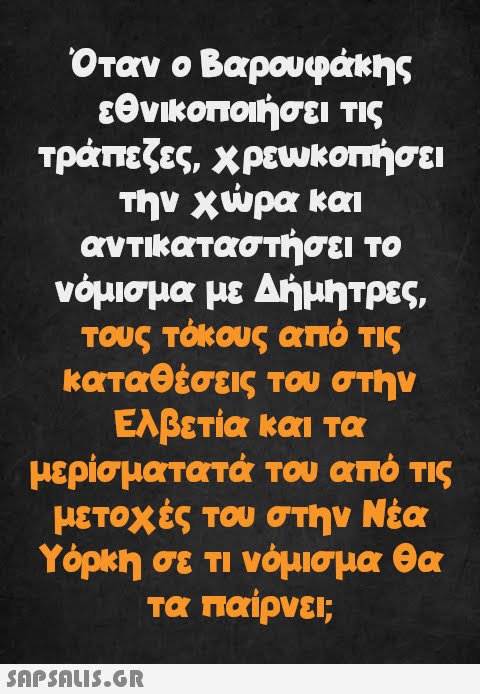 Όταν ο Βαρουφάκης εθνικοποιήσει τις τράπεζες, χρεωκοπήσει την χώρα και αντικαταστήσει το νόμισμα με Δήμητρες, τους τόκους από τις καταθέσεις του στην Ελβετία και τα μερίσματατά του από τις μετοχές του στην Νέα Υόρκη σε τι νόμισμα θα τα παίρνει;