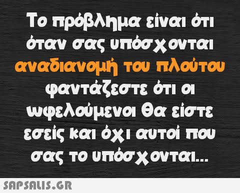 Το πρόβλημα είναι ότι όταν σας υπόσχονται αναδιανομή του πλούτου φαντάζεστε ότι οι ωφελούμενοι θα είστε εσείς και όχι αυτοί που σας το υπόσχονται...