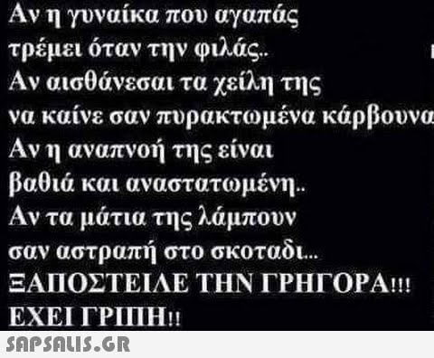 Αν η γυναίκα που αγαπάς τρέμει όταν την φιλάς.. Αν αισθάνεσαι τα χείλη της να καίνε σαν πυρακτωμένα κάρβουνα Αν η αναπνοή της είναι βαθιά και αναστατωμένη.. Αν τα μάτια της λάμπουν σαν αστραπή στο σκοταδι... ΞΑΠΟΣΤΕΙΛΕ ΤΗΝ ΓΡΗΓΟΡΑ!!! ΕΧΕΙ ΓΡΙΠΗ.