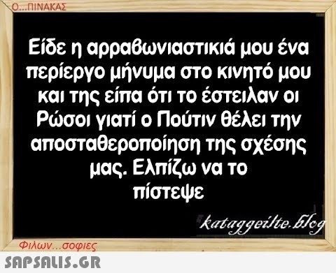 Ο...ΠΙΝΑΚΑΣ μου ένα Είδε η αρραβωνιαστικιά περίεργο μήνυμα στο κινητό μου και της είπα ότι το έστειλαν οι Ρώσοι γιατί ο Πούτιν θέλει την αποσταθεροποίηση της σχέσης μας. Ελπίζω να το πίστεψε kataggeilte.Elog Φιλων...σοφιες