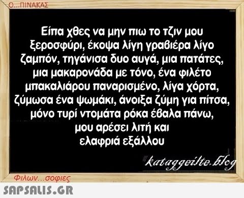 Ο...ΠΙΝΑΚΑΣ Είπα χθες να μην πιω το τζιν μου ξεροσφύρι, έκοψα λίγη γραβιέρα λίγο ζαμπόν, τηγάνισα δυο αυγά, μια πατάτες, μια μακαρονάδα με τόνο, ένα φιλέτο μπακαλιάρου παναρισμένο, λίγα χόρτα, ζύμωσα ένα ψωμάκι, άνοιξα ζύμη για πίτσα, μόνο τυρί ντομάτα ρόκα έβαλα πάνω, μου αρέσει λιτή και ελαφριά εξάλλου kataggeilte.blog Φιλων...σοφιες