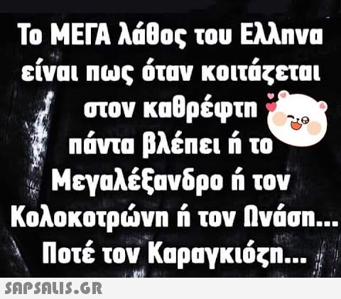 Το ΜΕΓΑ λάθος του Ελληνα είναι πως όταν κοιτάζεται στον καθρέφτη πάντα βλέπει ή το Μεγαλέξανδρο ή τον Κολοκοτρώνη ή τον Ωνάση... Ποτέ τον Καραγκιόζη... 459