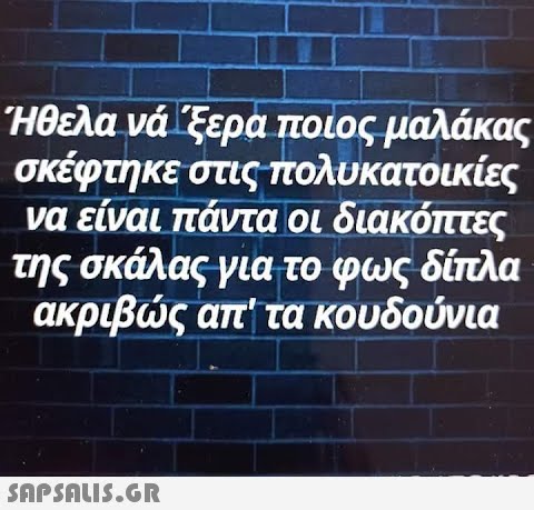 Ήθελα νά  ξερα ποιος μαλάκας σκέφτηκε στις πολυκατοικίες να είναι πάντα οι διακόπτες της σκάλας για το φως δίπλα ακριβώς απ  τα κουδούνια