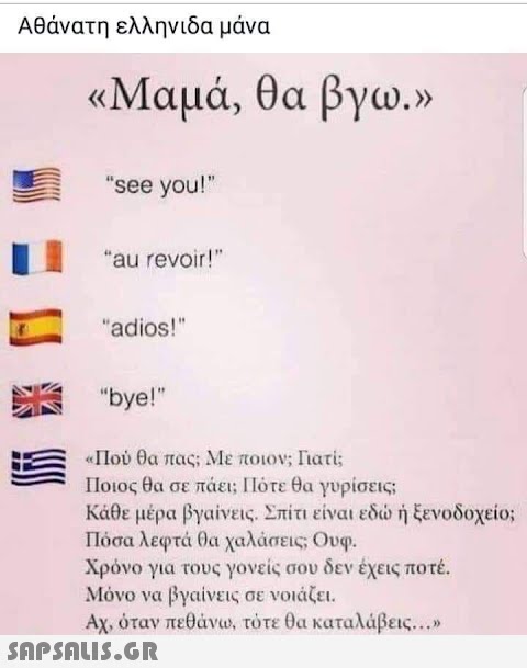Αθάνατη ελληνιδα μάνα «Μαμά, θα βγω.» see you! au revoir! adios! bye! «Πού θα πας; Με ποιον; Γιατί; Ποιος θα σε πάει; Πότε θα γυρίσεις; Κάθε μέρα βγαίνεις. Σπίτι είναι εδώ ή ξενοδοχείο; Πόσα λεφτά θα χαλάσεις; Ουφ. Χρόνο για τους γονείς σου δεν έχεις ποτέ. Μόνο να βγαίνεις σε νοιάζει. Αχ, όταν πεθάνω, τότε θα καταλάβεις...»