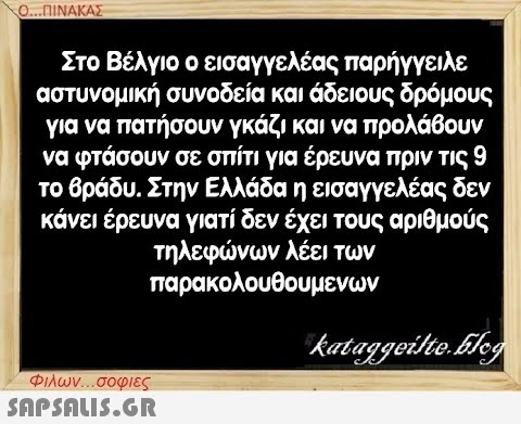 Ο...ΠΙΝΑΚΑΣ Στο Βέλγιο ο εισαγγελέας παρήγγειλε αστυνομική συνοδεία και άδειους δρόμους για να πατήσουν γκάζι και να προλάβουν να φτάσουν σε σπίτι για έρευνα πριν τις 9 το βράδυ. Στην Ελλάδα η εισαγγελέας δεν κάνει έρευνα γιατί δεν έχει τους αριθμούς τηλεφώνων λέει των παρακολουθουμενων Φιλων...σοφιες  kataggeilte.Elog