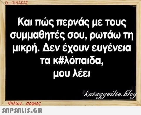 Ο...ΠΙΝΑΚΑΣ Και πώς περνάς με τους συμμαθητές σου, ρωτάω τη μικρή. Δεν έχουν ευγένεια τα κ#λόπαιδα. μου λέει Φιλων...σοφιες  kataggeilte.blog