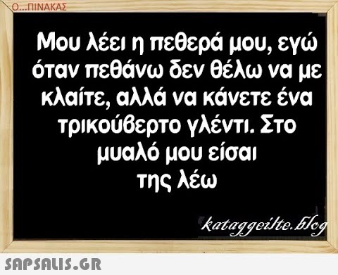 0.. ΠΙΝΑΚΑΣ η όταν πεθάνω δεν θέλω να με κλαίτε, αλλά να κάνετε ένα τρικούθερτο γλέντι. Στο μυαλό μου είσαι της λέω SAPSAIS.GR