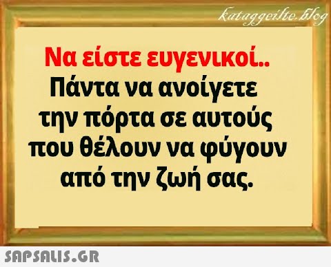 Να είστε ευγενικοί . Πάντα να ανοίγετε την πόρτα σε αυτούς που θέλουν να φύγουν από την ζωή σας .