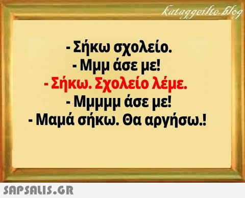 - Σήκω σχολείο. - Μμμ άσε με! - Σήκω. Σχολείο λέμε. - Μμμμμ άσε με! - Μαμά σήκω. Θα αργήσω.!