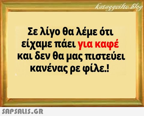 Σε λίγο θα λέμε ότι είχαμε πάει για καφέ και δεν θα μας πιστεύει κανένας ρε φίλε!