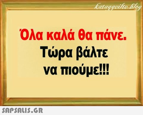 Όλα καλά θα πάνε. Τρα βάλτε να πιούμε!!! SAPSALI5.GR