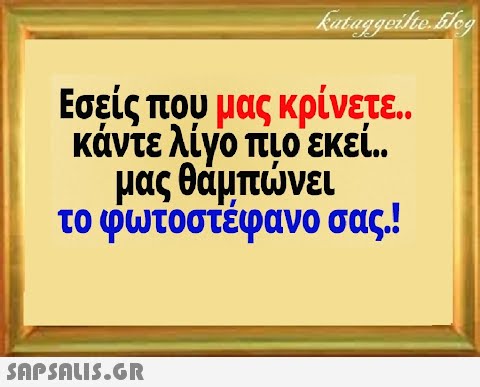 Εσείς που μας κρίνετε κάντε λίγο πιο εκεί . μας θάμπνει το φωτοστέφανο σας.! SAPSALI5.GR