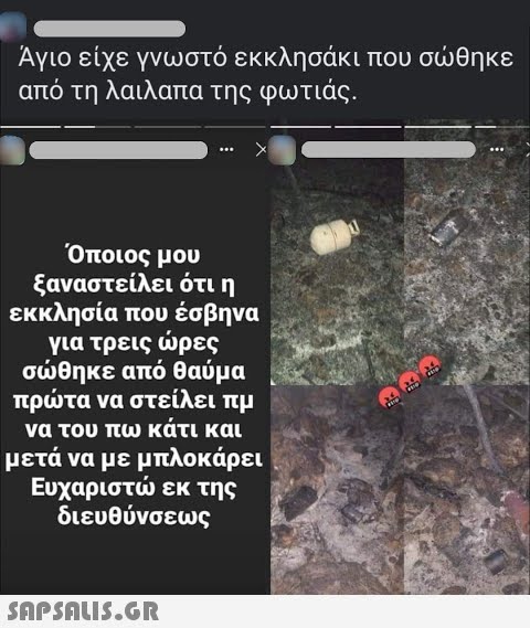 Άγιο είχε γνωστό εκκλησάκι που σθηκε από τη λαιλαπα της φωτιάς. Όποιος μου ξαναστείλει ότι η εκκλησία που έσβηνα για τρεις ρες σθηκε από θαύμα πρτα να στείλει πμ να του πω κάτι και μετά να με μπλοκάρει Ευχαριστ εκ της διευθύνσεως