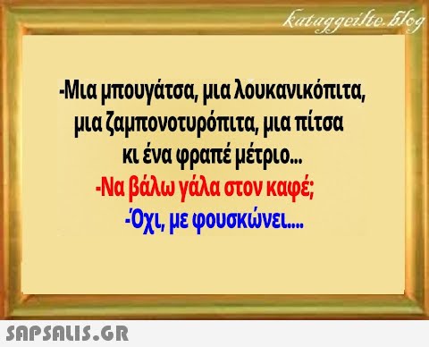 Μια μπουγάτσα, μια λουκανικόπιτα μαζαμπονοτυρόπιτα, μια πίτσα κένα φραπέ μέτριο. . Να βάλωγάλα στον καφέ Οχι με φουσκνε...