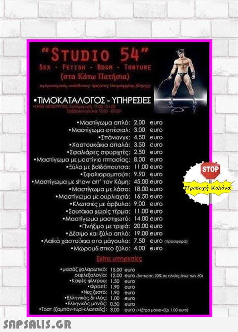 STUDIO 54 FETI SH-BDSM- ( στα Κάτω Πατήσια) SEX Τ0RTURE -ΤIΜΟΚΑΤΑΛΟΓΟΣ-ΥΠΗΡΕΣΙΕΣ -Μαστίγωμα απλό : 2.00 euro -Μαστίγωμα σπέσιαλ : 3.00 eurο Σπάνκινγκ: 4.50 eurο Χαστουκάκια απαλά: 3.50 euο Σφαλιάρες σφυριχτές: 2.50 euro -Μαστίγωμα με μαστίγιο ππασίας: 8.00 euro Ξύλο με βοίδόπουτσα: 1 1.00 euro -Σφαλιαρομπούτι: 9.90 euro STOP -Μαστίγωμα με show aπ  τον Κόμη: 4500 euro Τρο6οχή Κολόνα. -Μαστίγωμα με λάσο: 18.00 eurο (- Μαστίγωμα με ουρλιαχτά : 16.50 euro Κλωτσιές με άρβυλα: 9.00 euro -Σουτάκια χωρίς τέρμα: 11.00 euro - Μαστίγωμα μαστιχωτό: 14.00 euro .Πνήξιμο με τρχιά: 20.00 euro -Δέσιμο και ξύλο απλό : 19.00 euro Λaκa χαστούκια στα μάγουλα: 7.50 euro mpoopopo  Μωρουδίστικο ξύλο: 4,00 euro μασάζχαλαρωτικό: 15.00 cuo ρεφλεξολογία: 12.00 οuro (emtωση 20 oε ηλκς άνω των 60) -Καφές φίλτρου: 1.50 οuro .Φραπt 1.90 euο -Ελληνικός δπλός: 100 euro Ελληνικός μονός : 0.50 οuro