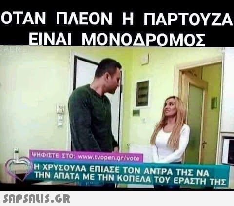 ΟΤΑΝ ΠΛΕΟΝ Η ΠΑΡΤΟΥΖΑ ΕΙΝΑΙ ΜΟΝΟΔΡΟΜΟΣ ΨΗΦΙΣΤΕ ΣΤΟ www.tνοpen.gr/vote Η ΧΡΥΣΟΥΛΑ ΕΠΙΑΣΕ ΤΟΝ ΑΝΤΡΑ ΤΗΣ ΝΑ ΤΗΝ ΑΠΑΤΑ ΜΕ ΤΗΝ ΚΟΠΕΛΑ ΤΟΥ ΕΡΑΣΤΗ ΤΗΣ