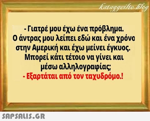 - Γιατρέ μου έχω ένα πρόβλημα 0 άντρας μου λείπει εδ και ένα χρόνα στην Αμερική και έχω μείνει έγκυος. Μπορεί κάτι τέτοιο να γίνει και μέσω αλληλογραφίας -Εξαρτάται από τον ταχυδρόμο.!