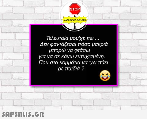 STOP Προσοχή Κολόνα Τελευταία μου χε πει Δεν φαντάζεσαι πόσο μακριά μπορ να φτάσω για να σε κάνω ευτυχισμένη . Που στα κομμάτια να χει πάει ρε παιδιά ? SAPSALI5.GR