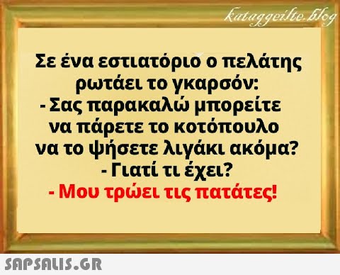 Σε ένα εστιατόριο ο πελάτης ρωτάει τογκαρσόν: - Σας παρακαλ μπορείτε να πάρετε το κοτόπουλο να το ψήσετε λιγάκι ακόμα? - Γιατί τι έχει? -Μου τρει τις πατάτες!