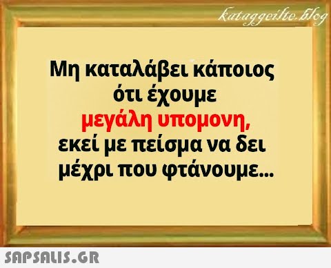 Μη καταλάβει κάποιος ότι έχουμε μεγάλη υπομονη, εκεί με πείσμα να δει μέχρι που φτάνουμε. . .