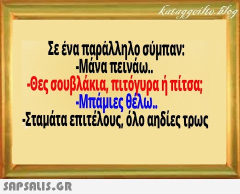 Σεένα παράλληλοσύμπαν Μάνα πείνάω. θες σουβλάκια πιτόγυρα ή πίσς Μπάμιες Βελ. Σταμάτα επιτέλους όλο αηδίες τρως