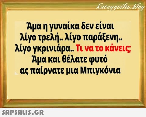 Αμα η γυναίκα δεν είναι λίγο τρελή . λίγο παράξενη λίγο γκρινιάρα.. Τι να το κάνεις Άμα και θέλατε φυτό ας παίρνατε μια Μπιγκόνια