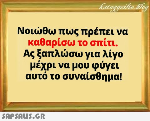 Νοιθω πως πρέπει να καθαρίσω το σπίτι . Ας ξαπλσω για λίγο μέχρι να μου φύγει αυτό το συναίσθημα!