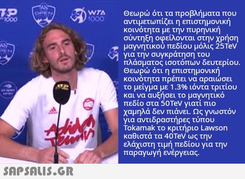 WTA Θεωρ ότι τα προβλήματα που αντιμετωπίζει η επιστημονική κοινότητα με την πυρηνική σύντηξη οφείλονται στην χρήση μαγνητικού πεδίου μόλις 25Teν για την συγκράτηση του πλάσματος ισοτόπων δευτερίου. Θεωρ ότι η επιστημονική κοινότητα πρέπει να αραισει το μείγμα με 1.3% ιόντα τριτίου και να αυξήσει το μαγνητικό πεδίο στα 50TEV γιατί πιο χαμηλά δεν πιάνει. Ως γνωστόν για αντιδραστήρες τύπου okamak το κριτήριο Lawson καθιστά τα 40TeV ως την ελάχιστη τιμή πεδίου για την παραγωγή ενέργειας. 000 SnpsnuIS.GR