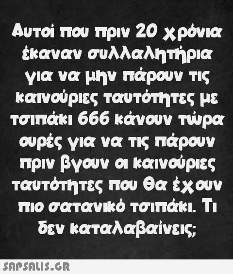 Αυτοί που πριν 20 χρόνια έκαναν συλλαλητήρια για να μην πάρουν τις καινούριες ταυτότητες με τσιπάκι 666 κάνουν τώρα ουρές για να τις πάρουν πριν βγουν οι καινούριες ταυτότητες που θα έχουν πιο σατανικό τσιπάκι. Τι δεν καταλαβαίνεις;