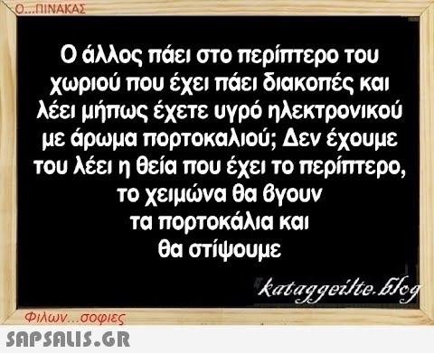 Ο...ΠΙΝΑΚΑΣ Ο άλλος πάει στο περίπτερο του χωριού που έχει πάει διακοπές και λέει μήπως έχετε υγρό ηλεκτρονικού με άρωμα πορτοκαλιού; Δεν έχουμε του λέει η θεία που έχει το περίπτερο, το χειμώνα θα βγουν τα πορτοκάλια και θα στίψουμε kataggeilte.Elog Φιλων...σοφιες