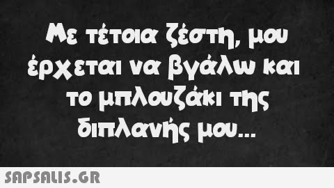 Με τέτοια ζέστη, μου έρχεται να βγάλω και το μπλουζάκι της διπλανής μου...